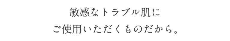 敏感なトラブル肌にご使用いただくものだから。